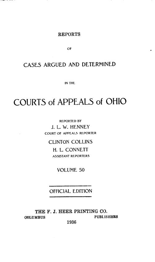 handle is hein.statereports/rcasdetc0050 and id is 1 raw text is: REPORTS
OF
CASES ARGUED AND DETERMINED
IN THE
COURTS of APPEALS of OHIO
REPORTED BY
J. L. W. HENNEY
COURT OF APPEALS REPORTER
CLINTON COLLINS
H. L CONNETT
ASSISTANT REPORTERS
VOLUME 50
OFFICIAL. EDITION
THE F. J. HEER PRINTING CO.
COLUMBUS                PUBLISHERS
1936


