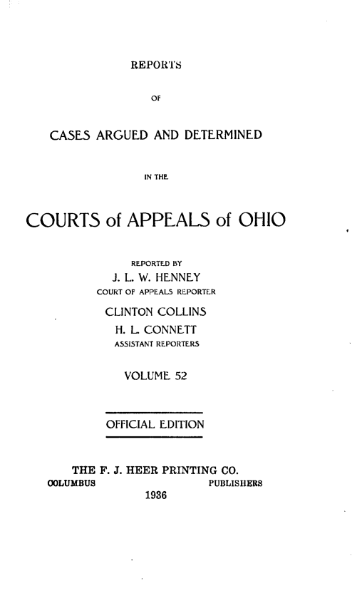 handle is hein.statereports/rcasdetc0052 and id is 1 raw text is: REPOR'S

OF
CASES ARGUED AND DETERMINED
IN THE
COURTS of APPEALS of OHIO
REPORTED BY
J. L. W. HE.NNEY
COURT OF APPEALS REPORTER
CLINTON COLLINS
H. L CONNETT
ASSISTANT REPORTERS
VOLUME 52
OFFICIAL EDITION
THE F. J. HEER PRINTING CO.
OOLUMBUS                PUBLISHERS
1936


