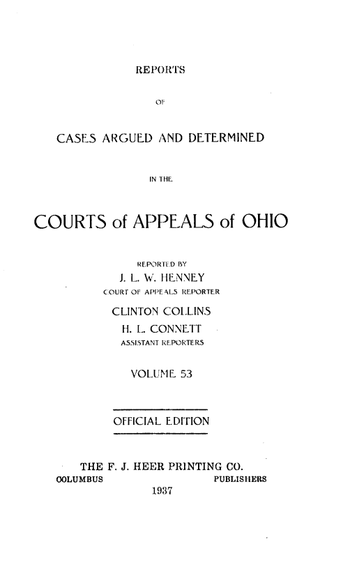handle is hein.statereports/rcasdetc0053 and id is 1 raw text is: REPORTS

OF
CASES ARGUED AND DETERMINED
IN I HE
COURTS of APPEALS of OHIO
REPORILD BY
J. L. W. ItlENNFY
COURT OF APPEALS REPORTER
CLINTON COLLINS
I. L. CONNETT
ASSISTANT REPORTERS
VOLUME 53
OFFICIAL EDITION
THE F. J. HEER PRINTING CO.
OOLUMBUS                 PUBLISHERS
1937


