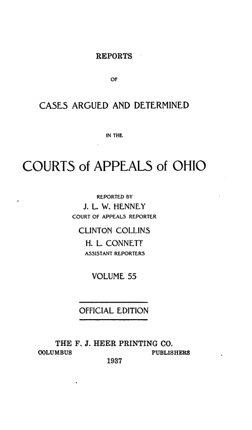 handle is hein.statereports/rcasdetc0055 and id is 1 raw text is: REPORTS

OF
CASE5 ARGUED AND DETERMINED
IN THE
COURTS of APPEALS of OHIO
REPORTED BY
J. L. W. HENNEY
COURT OF APPEAL5 REPORTER
CLINTON COLLINS
H. L. CONNETT
A5515TANT REPORTER5
VOLUME 55
OFFICIAL EDITION
THE F. J. HEER PRINTING CO.
COLUMBUS                PUBLISHERS
1937


