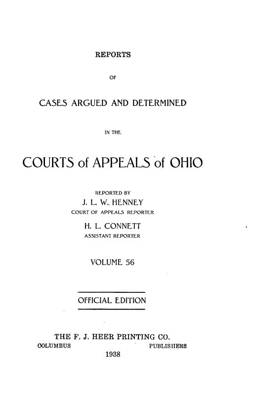 handle is hein.statereports/rcasdetc0056 and id is 1 raw text is: REPORTS
OF
CASES ARGUED AND DETERMINED
IN THE
COURTS of APPEALS of OHIO
REPORTED BY
J. L. W.. HENNEY
COURT OF APPEALS REPORTER
H. L. CONNETT
ASSISTANT REPORTER
VOLUME 56
OFFICIAL EDITION
THE F. J. HEER PRINTING CO.
OOLUMBUS               PUBLISHERS
1938


