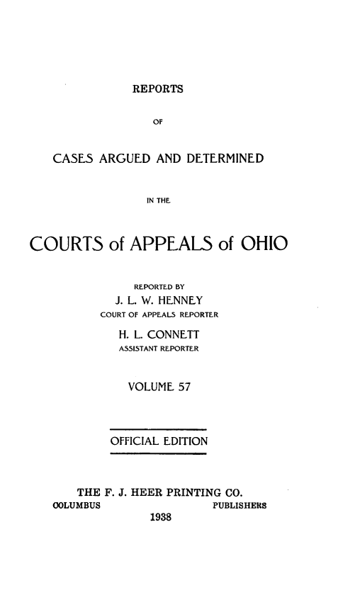 handle is hein.statereports/rcasdetc0057 and id is 1 raw text is: REPORTS

OF
CASES ARGUED AND DETERMINED
IN THE
COURTS of APPEALS of OHIO
REPORTED BY
J. L. W. HENNEY
COURT OF APPEALS REPORTER
H. L. CONNETT
ASSISTANT REPORTER
VOLUME 57
OFFICIAL EDITION
THE F. J. HEER PRINTING CO.
OOLUMBUS                PUBLISHERS
1938


