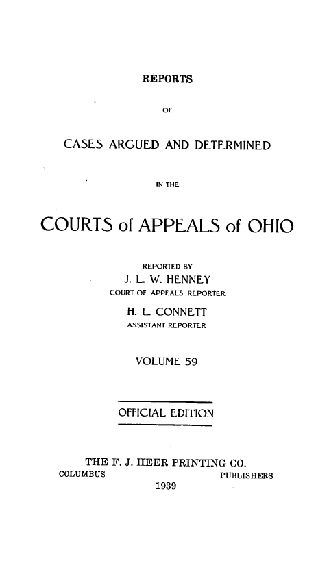 handle is hein.statereports/rcasdetc0059 and id is 1 raw text is: REPORTS
OF
CASES ARGUED AND DETERMINED
IN THE
COURTS of APPEALS of OHIO
REPORTED BY
J. L. W. HENNEY
COURT OF APPEALS REPORTER
H. L. CONNETT
ASSISTANT REPORTER
VOLUME 59
OFFICIAL EDITION
THE F. J. HEER PRINTING CO.
COLUMBUS                PUBLISHERS
1939


