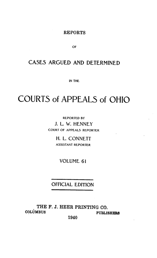 handle is hein.statereports/rcasdetc0061 and id is 1 raw text is: REPORTS
OF
CASES ARGUED AND DETERMINED
IN THE
COURTS of APPEALS of OHIO
REPORTED BY
J. L. W. HENNEY
COURT OF APPEALS REPORTER
H. L. CONNETT
ASSISTANT REPORTER
VOLUME 61
OFFICIAL EDITION
THE F. J. HEER PRINTING CO.
COLUMBUS                PUBLISHRS
1940


