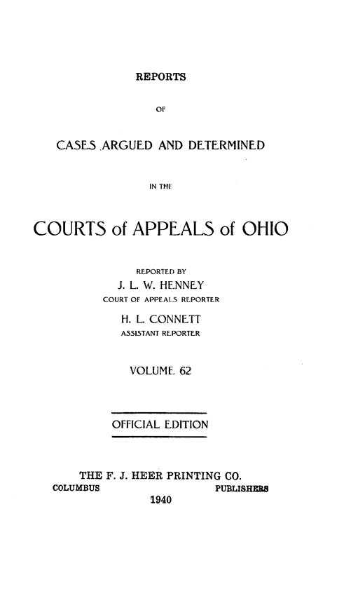 handle is hein.statereports/rcasdetc0062 and id is 1 raw text is: REPORTS

OF
CASES ARGUED AND DETERMINED
IN THE
COURTS of APPEALS of OHIO

REPORTED BY
J. L. W. HENNEY
COURT OF APPEALS REPORTER
H. L. CONNETT
A551STANT REPORTER
VOLUME 62
OFFICIAL EDITION

THE F. J. HEER PRINTING CO.
COLUMBUS                     PUBLISHERS
1940



