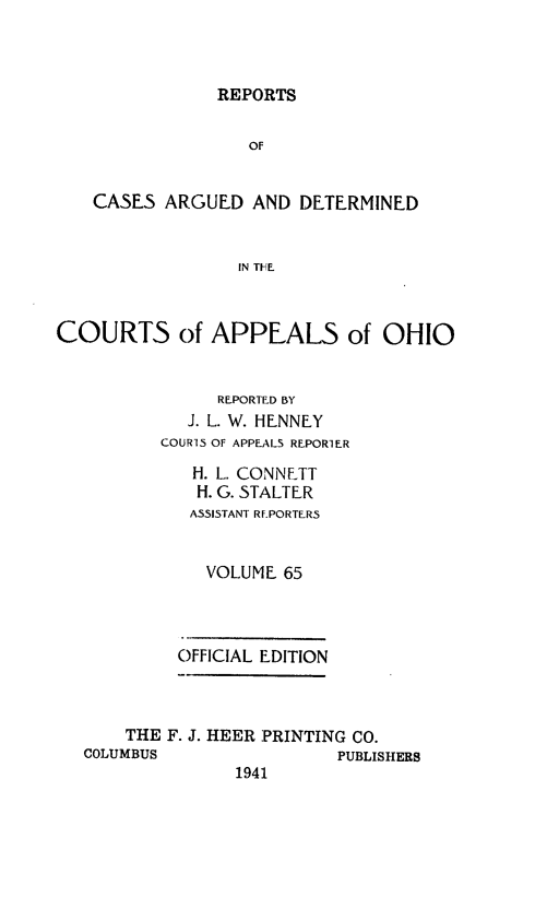 handle is hein.statereports/rcasdetc0065 and id is 1 raw text is: REPORTS
OF
CASES ARGUED AND DETERMINED
IN TI-FE.
COURTS of APPEALS of OHIO
REPORTED BY
J. L. W. HENNEY
COURiS OF APPEALS REPORTER
H. L. CONNETT
H. G. STALTER
ASSISTANT RF.PORTERS
VOLUME 65
OFFICIAL EDITION
THE F. J. HEER PRINTING CO.
COLUMBUS                 PUBLISHERS
1941


