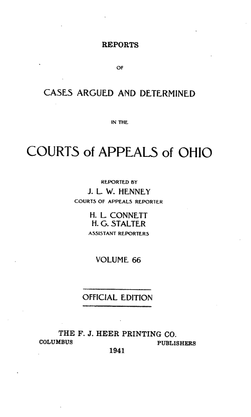 handle is hein.statereports/rcasdetc0066 and id is 1 raw text is: REPORTS
OF
CASES ARGUED AND DETERMINED
IN THE
COURTS of APPEALS of OHIO
REPORTED BY
J. L. W. HENNEY
COURTS OF APPEALS REPORER
H. L CONNETT
H. G. STALTER
ASSISTANT REPORTERS
VOLUME 66
OFFICIAL EDITION
THE F. J. HEER PRINTING CO.
COLUMBUS                PUBLISHERS
1941


