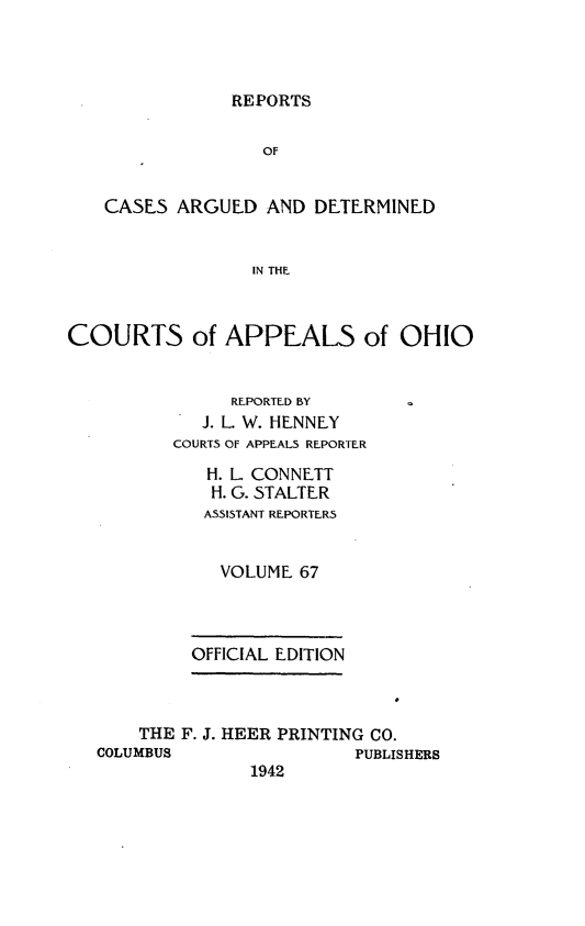 handle is hein.statereports/rcasdetc0067 and id is 1 raw text is: REPORTS

OF
CASES ARGUED AND DETERMINED
IN THE
COURTS of APPEALS of OHIO
REPORTED BY
J. L. W. HENNEY
COURTS OF APPEALS REPORTER
H. L. CONNETT
H. G..STALTER
ASSISTANT REPORTER5
VOLUME 67
OFFICIAL EDITION
THE F. J. HEER PRINTING CO.
COLUMBUS                PUBLISHERS
1942


