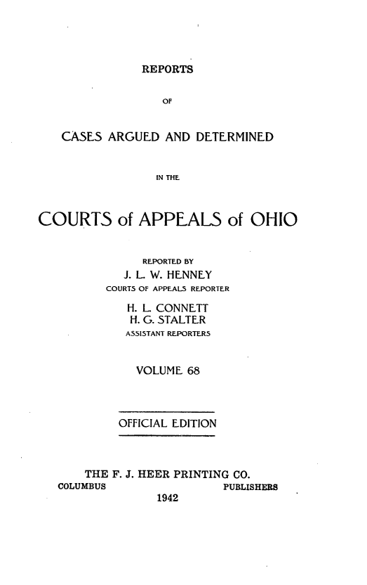 handle is hein.statereports/rcasdetc0068 and id is 1 raw text is: REPORTS

OF
CASES ARGUED AND DETERMINED
IN THE
COURTS of APPEALS of OHIO
REPORTED BY
J. L. W. HENNEY
COURTS OF APPEALS REPORTER
H. L. CONNETT
H. G. STALTER
ASSISTANT REPORTERS
VOLUME 68
OFFICIAL EDITION
THE F. J. HEER PRINTING CO.
COLUMBUS                PUBLISHERS
1942



