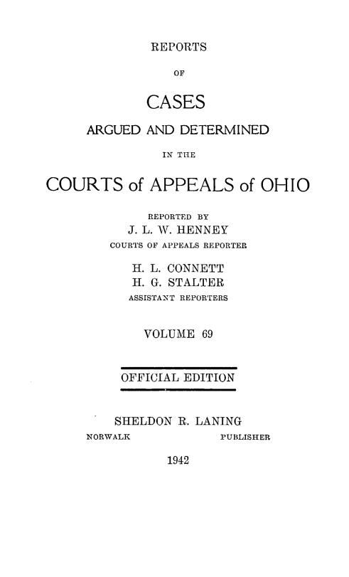 handle is hein.statereports/rcasdetc0069 and id is 1 raw text is: REPORTS

OF
CASES
ARGUED AND DETERMINED
IN THE
COURTS of APPEALS of OHIO

REPORTED BY
J. L. W. HENNEY
COURTS OF APPEALS REPORTER
H. L. CONNETT
H. G. STALTER
ASSISTANT REPORTERS
VOLUME 69
OFFICIAL EDITION
SHELDON R. LANING

NORWALK

PUBLISHER

1942


