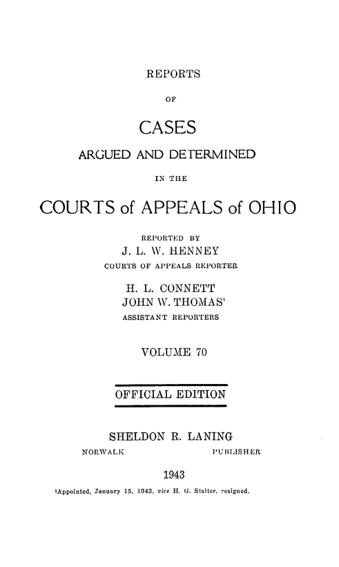 handle is hein.statereports/rcasdetc0070 and id is 1 raw text is: REPORTS

OF
CASES
ARGUED AND DETERMINED
IN TaE
COURTS of APPEALS of OHIO

REPORTED BY
J. L. W. HENNEY
COURTS OF APPEALS REPORTER
H. L. CONNETT
JOHN W. THOMAS1
ASSISTANT REPORTERS
VOLUME 70
OFFICIAL EDITION
SHELDON R. LANING

NORWALK

'UBLISHER

1943

'Appointed, January 15, 1943, vice H. G. Stalter, resigned.


