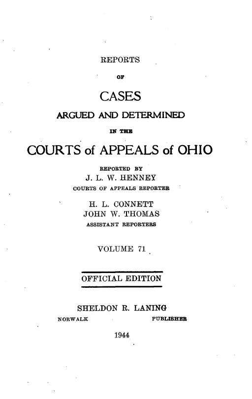 handle is hein.statereports/rcasdetc0071 and id is 1 raw text is: REPORTS

OF
CASES
ARGUED AND DETERMINED
IN THE
COURTS of APPEALS of OHIO

REPORTED BY
J. L. W. HENNEY
COURTS OF APPEALS REPORTER
H. L. CONNETT
JOHN W. THOMAS
ASSISTANT REPORTERS
VOLUME 71
OFFICIAL EDITION

SHELDON R. LANING
NORWALK              PUBLISHER

1944


