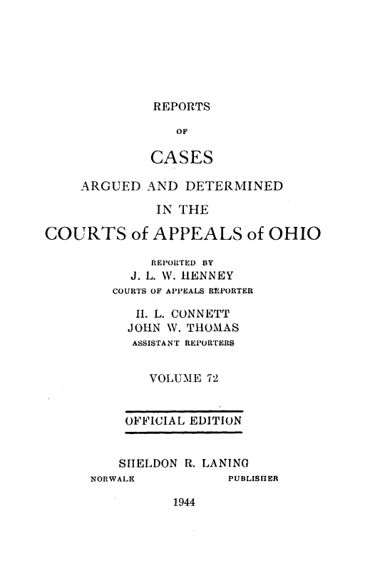 handle is hein.statereports/rcasdetc0072 and id is 1 raw text is: REPORTS

OF
CASES
ARGUED AND DETERMINED
IN THE
COURTS of APPEALS of OHIO
REPOITED BY
J. L. W. HENNEY
COURTS OF APPEALS REPORTER
11. L. CONNETT
JOHN W. THOMAS
ASSISTANT REPORTERS
VOLUME 72

OFFICIAL EDITION
SHELDON R. LANING

NORWALK

PUBLISHER

1944


