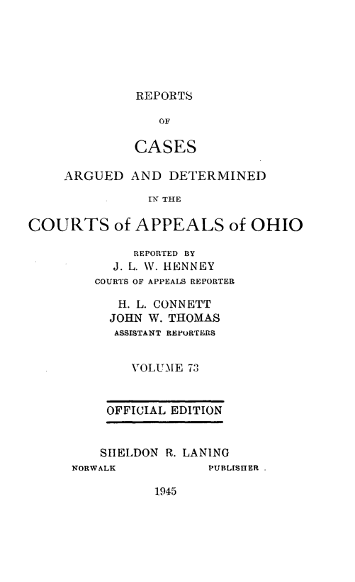 handle is hein.statereports/rcasdetc0073 and id is 1 raw text is: REPORTS

OF
CASES
ARGUED AND DETERMINED
IN THE
COURTS of APPEALS of OHIO

REPORTED BY
J. L. W. HENNEY
COURTS OF APPEALS REPORTER
H. L. CONNETT
JOHN W. THOMAS
ASSISTANT REPORTERS
VOLUMAE 73
OFFICIAL EDITION
SHELDON R. LANING

NORWALK

PUBLISHER .

1945


