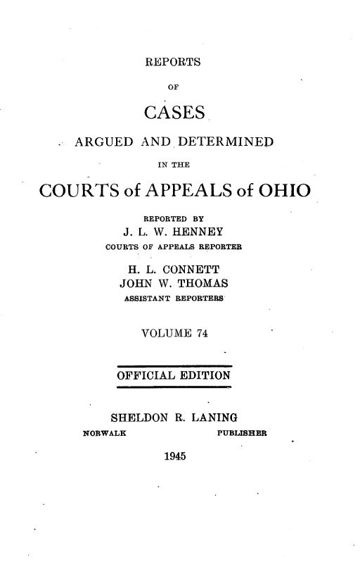 handle is hein.statereports/rcasdetc0074 and id is 1 raw text is: REPORTS

OF
CASES
- ARGUED AND DETERMINED
IN THE
COURTS of APPEALS of OHIO

REPORTED BY
J. L. W. HENNEY
COURTS OF APPEALS REPORTER
H. L. CONNETT
JOHN W. THOMAS
ASSISTANT REPORTERS'
VOLUME 74
OFFICIAL EDITION
SHELDON R. LANING

NORWALK

PUBLISHER

1945


