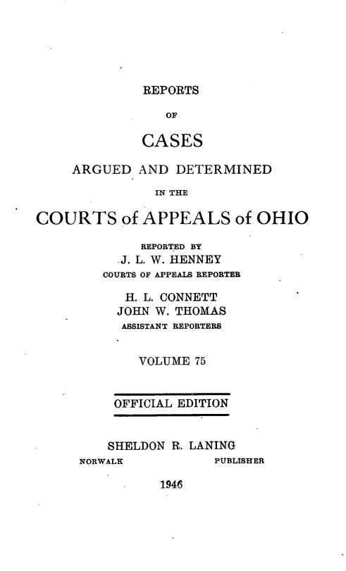 handle is hein.statereports/rcasdetc0075 and id is 1 raw text is: REPORTS
OF
CASES

ARGUED AND DETERMINED
IN THE
COURTS of APPEALS of OHIO

REPORTED BY
.J. L. W. HENNEY
.COURTS OF APPEALS REPORTER
H. L. CONNETT
JOHN W. THOMAS
ASSISTANT REPORTERS
VOLUME 75
OFFICIAL EDITION
SHELDON R. LANING
NORWALK                  PUBLISHER

1946


