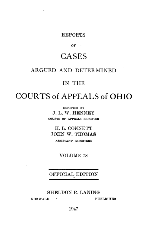 handle is hein.statereports/rcasdetc0078 and id is 1 raw text is: REPORTS

OF
CASES
ARGUED AND DETERMINED
IN THE
COURTS of APPEALS of OHIO
RE-PORTED BY
J. L. W. HENNEY
COURTS OF APPEALS REPORTER
H. L. CONNETT
JOHN W. THOMAS
A ISTANT REPORTERS
VOLUME 78
OFFICIAL EDITION
SHELDON R. LANING
NORWALK          PUBLISHER

1947


