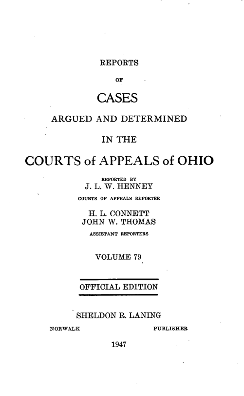 handle is hein.statereports/rcasdetc0079 and id is 1 raw text is: REPORTS

OF
CASES
ARGUED AND DETERMINED
IN THE
COURTS of APPEALS of OHIO
REPORTED BY
J. L. W. HENNEY
COURTS OF APPEALS REPORTER
H. L. CONNETT
JOHN W. THOMAS
ASSISTANT REPORTERS
VOLUME 79
OFFICIAL EDITION
SHELDON R. LANING
NORWALK           PUBLISHER

1947


