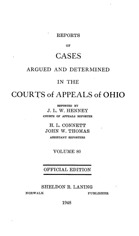 handle is hein.statereports/rcasdetc0080 and id is 1 raw text is: REPORTS

OF
CASES
ARGUED AND DETERMINED
IN THE
COURTS of APPEALS of OHIO
REPORTED BY
J. L. W. HENNEY
COURTS OF APPEALS REPORTER
H. L. CONNETT
JOHN W. THOMAS
ASSISTANT REPORTERS
VOLUME 80

OFFICIAL EDITION
SHELDON R. LANING

NORWALK

PUBLISHER

1948


