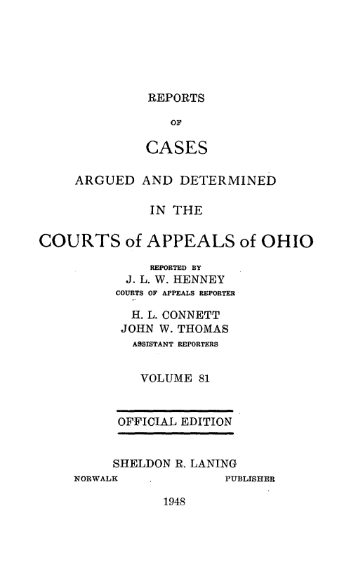 handle is hein.statereports/rcasdetc0081 and id is 1 raw text is: REPORTS

OF
CASES
ARGUED AND DETERMINED
IN THE
COURTS of APPEALS of OHIO
RMPORTED BY
J. L. W. HENNEY
COURTS OF APPEALS REPORTER
H. L. CONNETT
JOHN W. THOMAS
ASSISTANT REPORTERS
VOLUME 81

OFFICIAL EDITION
SHELDON R. LANING

NORWALK

PUBLISHER

1948



