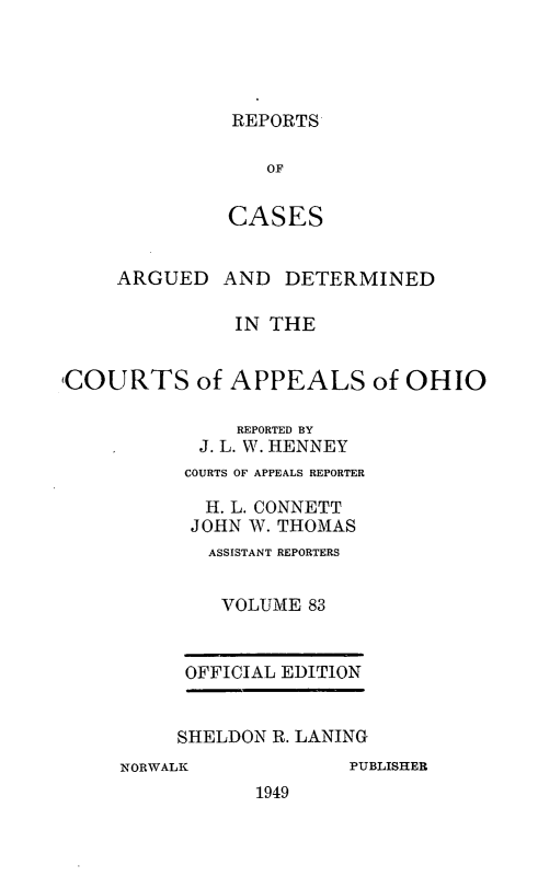 handle is hein.statereports/rcasdetc0083 and id is 1 raw text is: REPORTS
OF
CASES

ARGUED

AND DETERMINED

IN THE
COURTS of APPEALS of OHIO
REPORTED BY
J. L. W. HENNEY
COURTS OF APPEALS REPORTER
H. L. CONNETT
JOHN W. THOMAS
ASSISTANT REPORTERS
VOLUME 83

OFFICIAL EDITION
SHELDON R. LANING

NORWALK

PUBLISHER

1949


