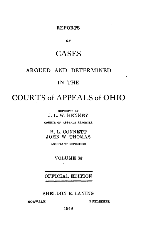 handle is hein.statereports/rcasdetc0084 and id is 1 raw text is: REPORTS

OF
CASES
ARGUED AND DETERMINED
IN THE
COURTS of APPEALS of OHIO
REPORTED BY
J. L. W. HENNEY
COURTS OF APPEALS REPORTER
H. L. CONNETT
JOHN W. THOMAS
kSSISTANT REPORTERS
VOLUME 84
OFFICIAL EDITION
SHELDON R. LANING
NORWALK           PUBLISHER
1949



