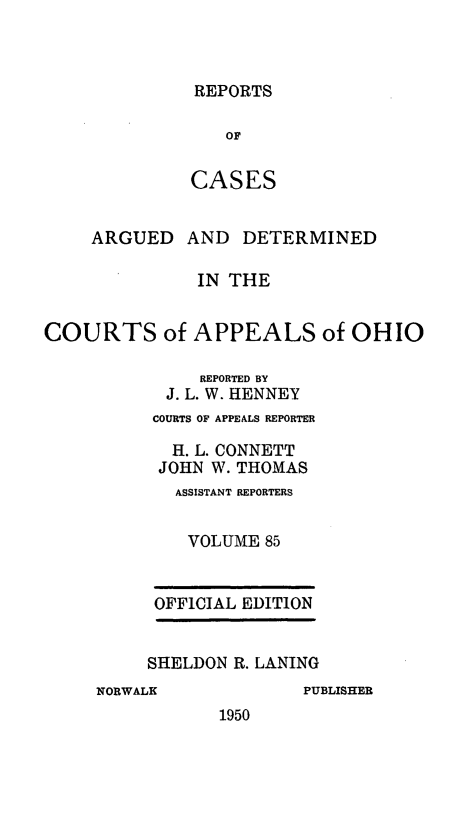 handle is hein.statereports/rcasdetc0085 and id is 1 raw text is: REPORTS
OF
CASES

ARGUED

AND DETERMINED

IN THE
COURTS of APPEALS of OHIO
REPORTED BY
J. L. W. HENNEY
COURTS OF APPEALS REPORTER
H. L. CONNETT
JOHN W. THOMAS
ASSISTANT REPORTERS
VOLUME 85
OFFICIAL EDITION
SHELDON R. LANING

NORWALK

PUBLISHER

1950



