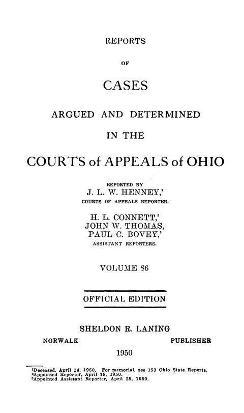 handle is hein.statereports/rcasdetc0086 and id is 1 raw text is: REPORTS

OF
CASES
ARGUED AND DETERMINED
IN THE
COURTS of APPEALS of OHIO
REPORTED BY
J. L. W. HENNEY,'
COURTS OF APPEALS REPORTER.
H. L. CONNETT,'
JOHN W. THOMAS,
PAUL C. BOVEY,'
ASSISTANT REPORTERS.
VOLUME 96
OFFICIAL EDIT1ON
SHELDON R. LANING

NORWALK

PUBLISHER

1950

'Deceased, April 14, 1950. For memorial, see 153 Ohio State Reports.
2Appointed Reporter, April 18, 1950.
3Appointed Assistant Reporter, April 25, 1950.


