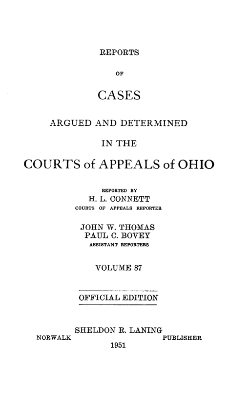 handle is hein.statereports/rcasdetc0087 and id is 1 raw text is: REPORTS
OF
CASES

ARGUED AND DETERMINED
IN THE
COURTS of APPEALS of OHIO
REPORTED BY
H. L. CONNETT
COURTS OF APPEALS REPORTER
JOHN W. THOMAS
PAUL C. BOVEY
ASSISTANT REPORTERS
VOLUME 87
OFFICIAL EDITION

NORWALK

SHELDON R. LANING
PUBLISHER
1951


