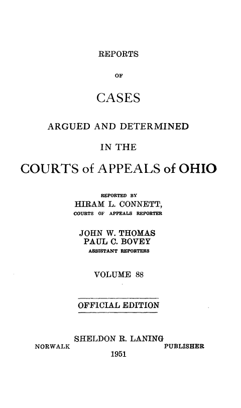 handle is hein.statereports/rcasdetc0088 and id is 1 raw text is: REPORTS

OF
CASES
ARGUED AND DETERMINED
IN THE
COURTS of APPEALS of OHIO
REPORTED BY
HIRAM L. CONNETT,
COURTS OF APPEALS REPORTER
JOHN W. THOMAS
PAUL C. BOVEY
ASSISTANT REPORTERS
VOLUME 88
OFFICIAL EDITION

NORWALK

SHELDON R. LANING
PUBLISHER
1951



