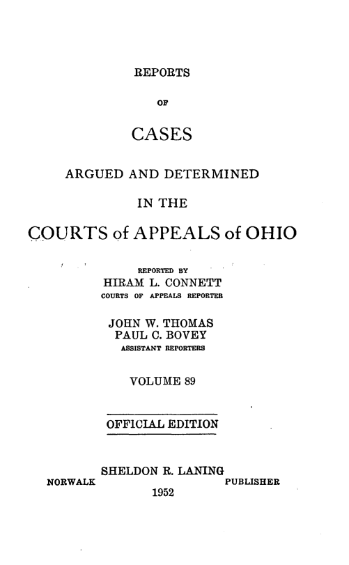handle is hein.statereports/rcasdetc0089 and id is 1 raw text is: REPORTS
OF
CASES

ARGUED AND DETERMINED
IN THE
COURTS of APPEALS of OHIO
REPORTED BY
HIRAM L. CONNETT
COURTS OF APPEALS REPORTER
JOHN W. THOMAS
PAUL C. BOVEY
ASSISTANT REPORTERS
VOLUME 89
OFFICIAL EDITION

NORWALK

SHELDON R. LANING
PUBLISHER
1952


