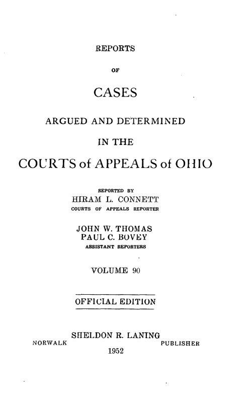 handle is hein.statereports/rcasdetc0090 and id is 1 raw text is: REPORTS
OF
CASES

ARGUED AND DETERMINED
IN THE
COURTS of APPEALS of 01110
REPORTED BY
HIRAM L. CONNETT
COURTS OF APPEALS REPORTER
JOHN W. THOMAS
PAUL C. BOVEY
ASSISTANT REPORTERS
VOLUME 90
OFFICIAL EDITION

NORWALK

SHELDON R. LANING
PUBLISHER
1952


