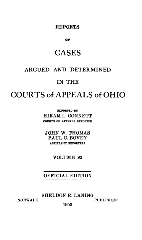handle is hein.statereports/rcasdetc0092 and id is 1 raw text is: REPORTS

OF
CASES
ARGUED AND DETERMINED
IN THE
COURTS of APPEALS of OHIO
REPORTED BY
HIRAM L. CONNETT
COURTS OF APPEALS REPORTER
JOHN W. THOMAS
PAUL C. BOVEY
ASSISTANT REPORTERS
VOLUME 92
OFFICIAL EDITION

NORWALK

SHELDON R. LANING
PUBLISHER
1953


