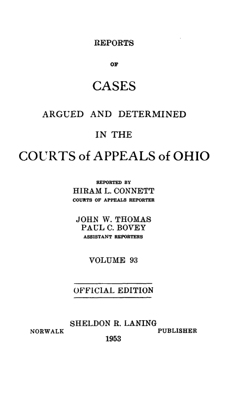 handle is hein.statereports/rcasdetc0093 and id is 1 raw text is: REPORTS

OF
CASES
ARGUED AND DETERMINED
IN THE
COURTS of APPEALS of OHIO
REPORTED BY
HIRAM L. CONNETT
COURTS OF APPEALS REPORTER
JOHN W. THOMAS
PAUL C. BOVEY
ASSISTANT REPORTERS
VOLUME 93

OFFICIAL EDITION

NORWALK

SHELDON R. LANING
PUBLISHER
1953


