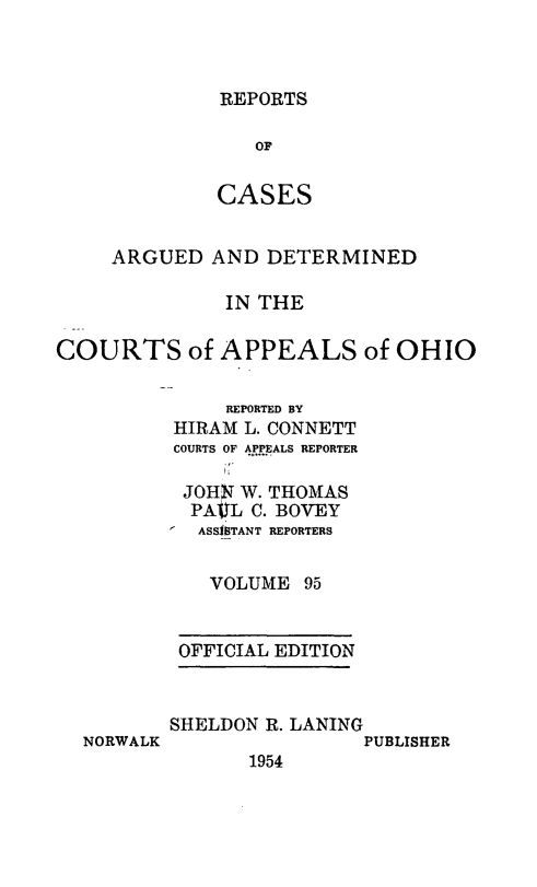 handle is hein.statereports/rcasdetc0095 and id is 1 raw text is: REPORTS

OF
CASES
ARGUED AND DETERMINED
IN THE
COURTS of APPEALS of OHIO
REPORTED BY
HIRAM L. CONNETT
COURTS OF APPEALS REPORTER
JOH!i W. THOMAS
PAUYL C. BOVEY
ASS11TANT REPORTERS
VOLUME 95
OFFICIAL EDITION

NORWALK

SHELDON R. LANING
PUBLISHER
1954


