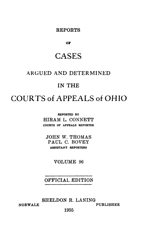 handle is hein.statereports/rcasdetc0096 and id is 1 raw text is: REPORTS

OF
CASES
ARGUED AND DETERMINED
IN THE
COURTS of APPEALS of OHIO
REPORTED BY
HIRAM L. CONNETT
COURTS OF APPEALS REPORTER
JOHN W. THOMAS
PAUL C. BOVEY
ASSISTANT REPORTERS
VOLUME 96
OFFICIAL EDITION

NORWALK

SHELDON R. LANING
PUBLISHER
1955


