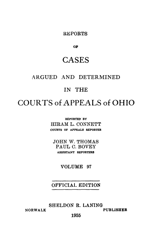 handle is hein.statereports/rcasdetc0097 and id is 1 raw text is: REPORTS
OF
CASES

ARGUED

AND DETERMINED

IN THE
COURTS of APPEALS of OHIO
REPORtED BY
HIRAM L. CONNETT
COURTS OF APPEALS REPORTER
JOHN W. THOMAS
PAUL C. BOVEY
ASSISTANT REPORTERS
VOLUME 97

OFFICIAL EDITION

NORWALK

SHELDON R. LANING
PUBLISHER
1955


