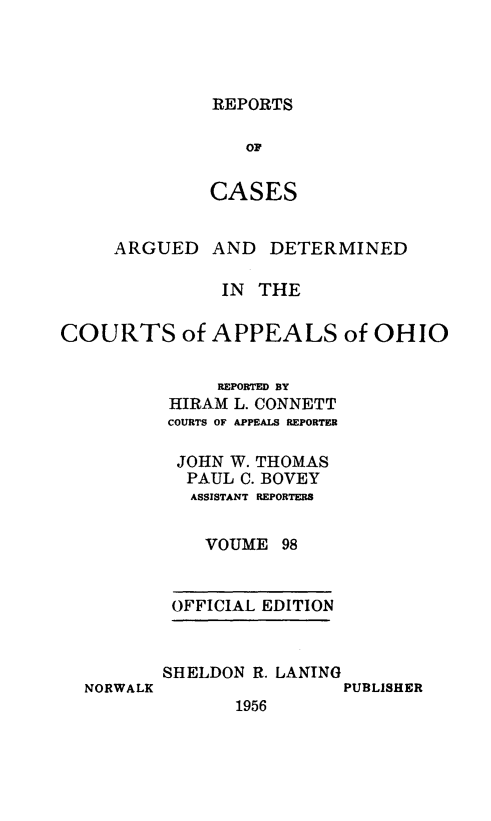 handle is hein.statereports/rcasdetc0098 and id is 1 raw text is: REPORTS

OF
CASES
ARGUED AND DETERMINED
IN THE
COURTS of APPEALS of OHIO
REPORTED BY
HIRAM L. CONNETT
COURTS OF APPEALS REPORTER
JOHN W. THOMAS
PAUL C. BOVEY
ASSISTANT REPORTERS
VOUME 98
OFFICIAL EDITION

NORWALK

SHELDON R. LANING
PUBLISHER
1956


