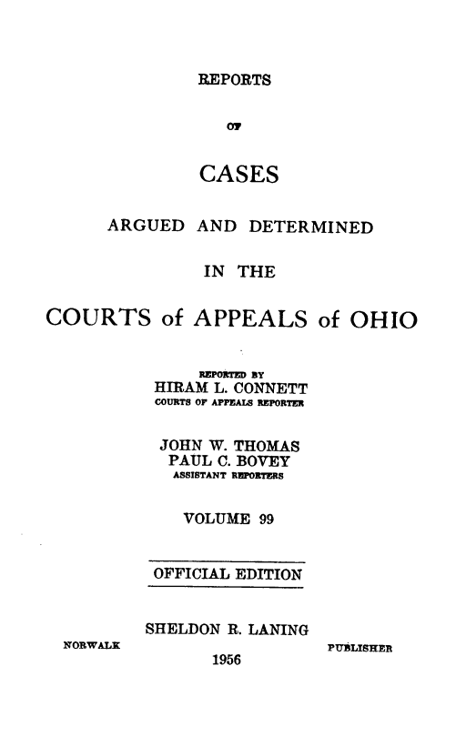 handle is hein.statereports/rcasdetc0099 and id is 1 raw text is: REPORTS
07
CASES

ARGUED AND DETERMINED
IN THE
COURTS of APPEALS of OHIO
REPORTE By
HIRAM L. CONNETT
COURTS OF APPEALS REPORTER
JOHN W. THOMAS
PAUL C. BOVEY
ASSISTANT REPORTERS
VOLUME 99
OFFICIAL EDITION
SHELDON R. LANING
NORWALK                 PURLISHER
1956


