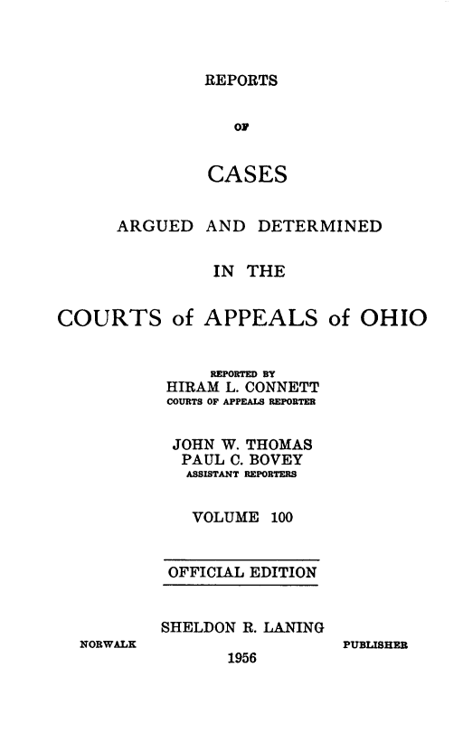handle is hein.statereports/rcasdetc0100 and id is 1 raw text is: REPORTS
OF
CASES

ARGUED

AND DETERMINED

IN THE
COURTS of APPEALS of OHIO
REPORTED BY
HIRAM L. CONNETT
COURTS OF APPEALS REPORTER
JOHN W. THOMAS
PAUL C. BOVEY
ASSISTANT REPORTERS
VOLUME 100

OFFICIAL EDITION
SHELDON R. LANING

NORWALK

1956

PUBLISHER


