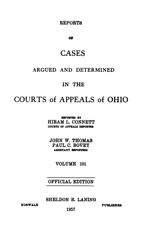 handle is hein.statereports/rcasdetc0101 and id is 1 raw text is: REPORTS
OR
CASES

ARGUED

AND DETERMINED

IN THE
COURTS of APPEALS of OHIO
RITORTE) BY
HIRAM L. CONNETT
COURTS OF APmlALB REPORTn
JOHN W. THOMAS
PAUL C. BOVEY
ASSISTANT RERTERS
VOLUME 101

OFFICIAL EDITION
SHELDON R. LANING

NORWALK

1957

PUBL46EM


