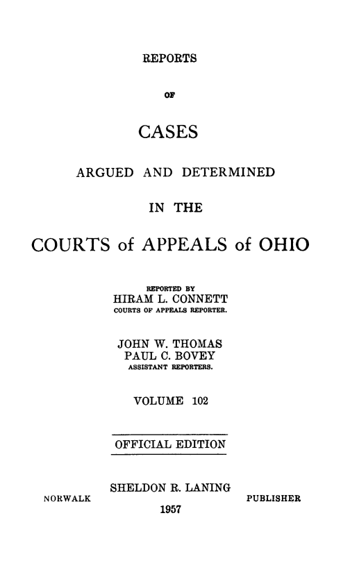 handle is hein.statereports/rcasdetc0102 and id is 1 raw text is: REPORTS
OF
CASES

ARGUED

AND DETERMINED

IN THE
COURTS of APPEALS of OHIO
REPORTED BY
HIRAM L. CONNETT
COURTS OF APPEALS REPORTER.
JOHN W. THOMAS
PAUL C. BOVEY
ASSISTANT REPORTERS.
VOLUME 102

OFFICIAL EDITION
SHELDON R. LANING

1957

PUBLISHER

N ORWALK


