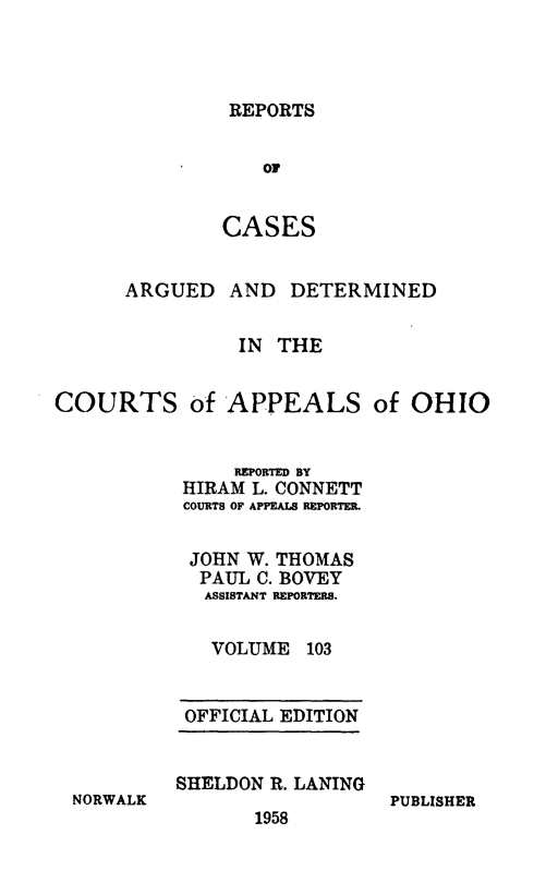 handle is hein.statereports/rcasdetc0103 and id is 1 raw text is: REPORTS
OF
CASES

ARGUED

AND DETERMINED

IN THE
COURTS of APPEALS of OHIO
REPORTED BY
HIRAM L. CONNETT
COURTS OF APPEALS REPORTER.
JOHN W. THOMAS
PAUL C. BOVEY
ASSISTANT REPORTERS.
VOLUME 103

OFFICIAL EDITION
SHELDON R. LANING

1958

PUBLISHER

NORWALK


