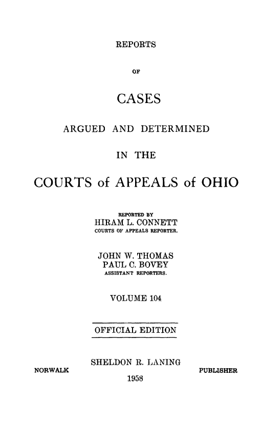 handle is hein.statereports/rcasdetc0104 and id is 1 raw text is: REPORTS
OF
CASES

ARGUED

AND DETERMINED

IN THE
COURTS of APPEALS of OHIO
REPORTED BY
HIRAM L. CONNETT
COURTS OF APPEALS REPORTER.
JOHN W. THOMAS
PAUL C. BOVEY
ASSISTANT REPORTERS.
VOLUME 104

NORWALK

OFFICIAL EDITION
SHELDON R. LANING

1958

PUBLISHER


