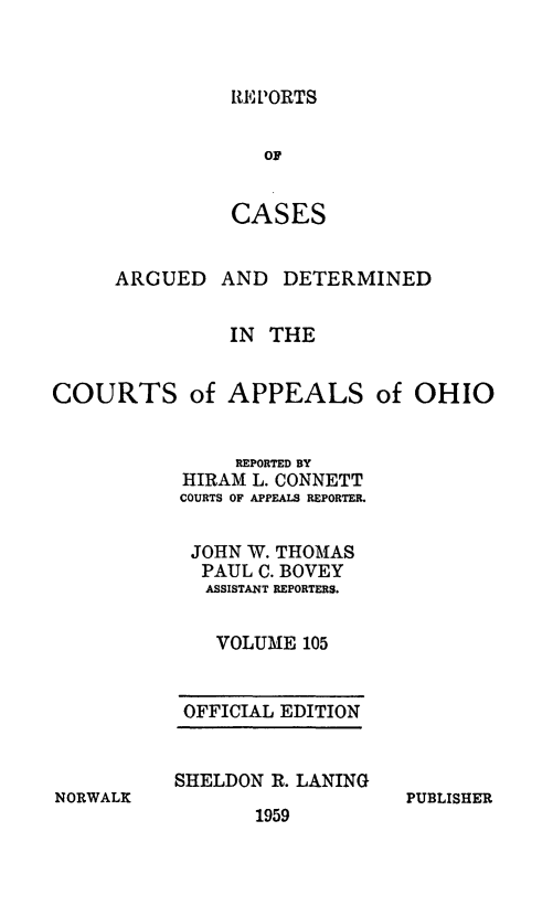 handle is hein.statereports/rcasdetc0105 and id is 1 raw text is: RE PORTS

OF
CASES
ARGUED AND DETERMINED
IN THE
COURTS of APPEALS of OHIO
REPORTED BY
HIRAM L. CONNETT
COURTS OF APPEALS REPORTER.
JOHN W. THOMAS
PAUL C. BOVEY
ASSISTANT REPORTERS.
VOLUME 105

OFFICIAL EDITION
SHELDON R. LANING

1959

PUBLISHER

NORWALK


