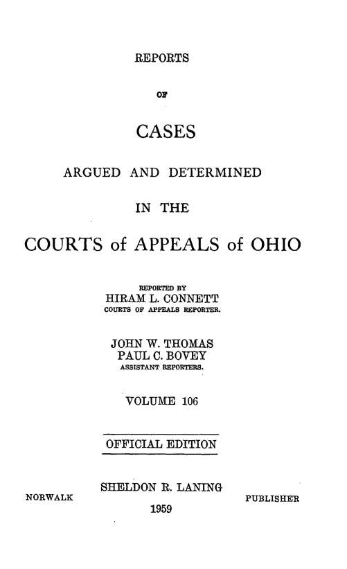 handle is hein.statereports/rcasdetc0106 and id is 1 raw text is: REPORTS

OF
CASES
ARGUED AND DETERMINED
IN THE
COURTS of APPEALS of OHIO
REPORTED BY
HIRAM L. CONNETT
COURTS OF APPEALS REPORTER.
JOHN W. THOMAS
PAUL C. BOVEY
ASSISTANT REPORTERS.
VOLUME 106

OFFICIAL EDITION
SHELDON R. LANING

1959

PUBLISHER

NORWALK


