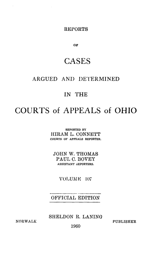 handle is hein.statereports/rcasdetc0107 and id is 1 raw text is: REPORTS

OF
CASES
ARGUED AND )ETERMINED
IN THE
COURTS of APPEALS of OHIO
REPORTED BY
HIRAM L. CONNETT
COURTS OF APPEALS REPORTER.
JOHN W. THOMAS
PAUL C. BOVEY
ASSISTANT IEPORTERS.
VOLUME 107
OFFICIAL EDITION

SHELDON R. LANING

1960

PUBLISHER

NORWALK


