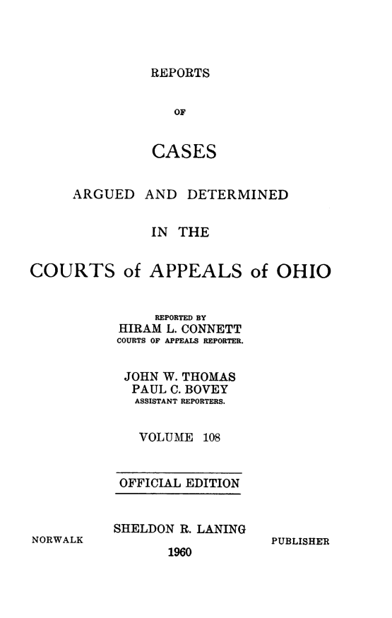 handle is hein.statereports/rcasdetc0108 and id is 1 raw text is: REPORTS

OF
CASES
ARGUED AND DETERMINED
IN THE
COURTS of APPEALS of OHIO
REPORTED BY
HIRAM L. CONNETT
COURTS OF APPEALS REPORTER.
JOHN W. THOMAS
PAUL C. BOVEY
ASSISTANT REPORTERS.
VOLUME 108

OFFICIAL EDITION
SHELDON R. LANING

1960

PUBLISHER

NORWALK


