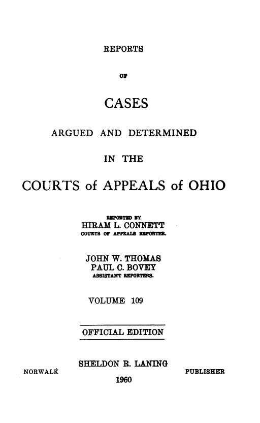 handle is hein.statereports/rcasdetc0109 and id is 1 raw text is: REPORTS

OF
CASES
ARGUED AND DETERMINED
IN THE
COURTS of APPEALS of OHIO
REPORTU NY
HIRAM L. CONNETT
COURTS OF JPlA,  3UVI TM
JOHN W. THOMAS
PAUL C. BOVEY
ASSISTANT RRPORTDE.
VOLUME 109

OFFICIAL EDITION
SHELDON R. LANING

1960

PUBLISHER

NORWALk


