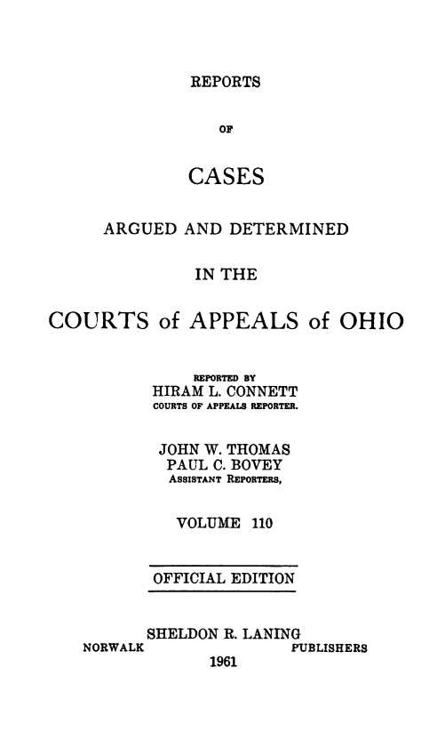 handle is hein.statereports/rcasdetc0110 and id is 1 raw text is: REPORTS

or
CASES
ARGUED AND DETERMINED
IN THE
COURTS of APPEALS of OHIO
REPORTED BY
HIRAM L. CONNETT
COURTS OF APPEALS REPORTER.
JOHN W. THOMAS
PAUL C. BOVEY
ASSISTANT REPORTERS,
VOLUME 110

OFFICIAL EDITION

SHELDON R. LANING
NORWALK                   PUBLISHERS
1961


